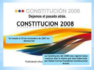 CONSTITUCION 2008

Se instaló el 30 de noviembre de 2007 en
                Montecristi




                                   La Constitucion del 2008 esta vigente hasta
                                   nuestros días la misma que esta Gobernada
                                   por Rafael Correa Presidente Constitucional
                                                     Actual.
 