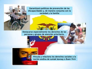 Garantizará políticas de prevención de las
     discapacidades y, de manera conjunta con la
                 sociedad y la familia




Destacarse especialmente los derechos de las
 personas y grupos de atención prioritaria.




          Vincula y relaciona los derechos sociales a la
          noción andina de sumak kawsay o Buen Vivir
 