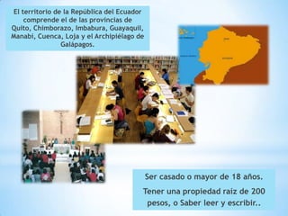 El territorio de la República del Ecuador
    comprende el de las provincias de
Quito, Chimborazo, Imbabura, Guayaquil,
Manabí, Cuenca, Loja y el Archipiélago de
                Galápagos.




                                            Ser casado o mayor de 18 años.
                                        Tener una propiedad raíz de 200
                                         pesos, o Saber leer y escribir..
 