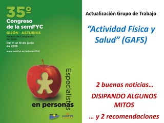 Actualización Grupo de Trabajo
“Actividad Física y
Salud” (GAFS)
2 buenas noticias…
DISIPANDO ALGUNOS
MITOS
… y 2 recomendaciones
 