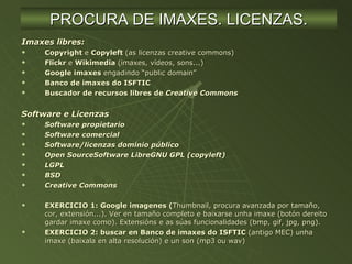 Imaxes libres: Copyright  e  Copyleft  (as licenzas creative commons) Flickr  e  Wikimedia  (imaxes, vídeos, sons...) Google imaxes  engadindo “public domain” Banco de imaxes do ISFTIC Buscador de recursos libres de  Creative Commons Software e Licenzas Software propietario Software comercial Software/licenzas dominio público Open SourceSoftware LibreGNU GPL (copyleft) LGPL BSD Creative Commons EXERCICIO 1: Google imagenes ( Thumbnail, procura avanzada por tamaño, cor, extensión...). Ver en tamaño completo e baixarse unha imaxe (botón dereito  gardar imaxe como). Extensións e as súas funcionalidades (bmp, gif, jpg, png). EXERCICIO 2: buscar en Banco de imaxes do ISFTIC  (antigo MEC) unha imaxe (baixala en alta resolución) e un son (mp3 ou wav) PROCURA DE IMAXES. LICENZAS. 