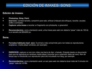 Edición de imaxes : Photoshop, Gimp, Paint:  Exercicio:  cambiar tamaño, comprimir para web, enfocar (máscara de enfoque), recortar, axustes (brillo e contraste). Capturar unha imaxe  e recortar un fragmento con photosohp  e  greenshot . Recomendacións : como orientación xeral, unha imaxe para web non debería “pesar” máis de 150 kb e un tamaño de 800x600 px. Sons : Formatos habituais (mp3  wav).  O primeiro máis comprimido pero non todas os reproductores acéptanos –media player windows, por exemplo). EXERCICIO:  capturar un son dun vídeo coa barra de Ask  e baixalo. Enlazalo desde un documento para que se reproduza en windows media player (recordar que a extensión debe ser wav). Non dá tempo aquí a introducilo nun reproductor para oílo incrustado nun blog, por exemplo. Recomendacións : como orientación xeral, un son para web non debería durar máis de 5 minutos nin “pesar” máis de 3-5 Mb. EDICIÓN DE IMAXES. SONS. 
