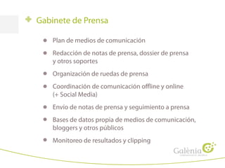 Gabinete de Prensa
Plan de medios de comunicación
Redacción de notas de prensa, dossier de prensa
y otros soportes
Organización de ruedas de prensa
Coordinación de comunicación offline y online
(+ Social Media)
Envío de notas de prensa y seguimiento a prensa
Bases de datos propia de medios de comunicación,
bloggers y otros públicos
Monitoreo de resultados y clipping