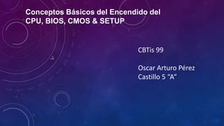 Conceptos Básicos del Encendido del
CPU, BIOS, CMOS & SETUP

CBTis 99
Oscar Arturo Pérez
Castillo 5 “A”

 