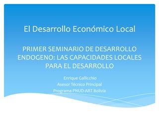 El Desarrollo Económico Local
PRIMER SEMINARIO DE DESARROLLO
ENDOGENO: LAS CAPACIDADES LOCALES
PARA EL DESARROLLO
Enrique Gallicchio
Asesor Técnico Principal
Programa PNUD-ART Bolivia
 