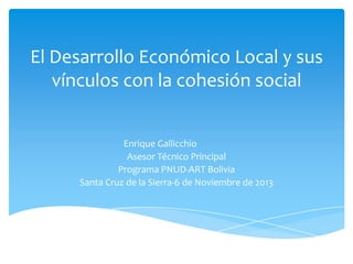 El Desarrollo Económico Local y sus
vínculos con la cohesión social
Enrique Gallicchio
Asesor Técnico Principal
Programa PNUD-ART Bolivia
Santa Cruz de la Sierra-6 de Noviembre de 2013

 