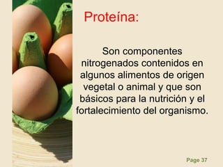 Page 37
Proteína:
Son componentes
nitrogenados contenidos en
algunos alimentos de origen
vegetal o animal y que son
básicos para la nutrición y el
fortalecimiento del organismo.
 