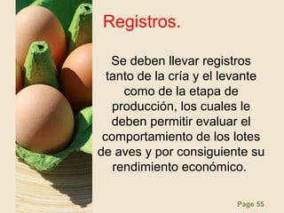 Page 55
Registros.
Se deben llevar registros
tanto de la cría y el levante
como de la etapa de
producción, los cuales le
deben permitir evaluar el
comportamiento de los lotes
de aves y por consiguiente su
rendimiento económico.
 
