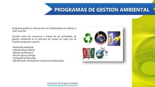 PROGRAMAS DE GESTION AMBIENTAL
Programa gestión e intervención en Colaboradores en Misión a
nivel nacional :
Generar toma de conciencia a través de las actividades de
gestión ambiental en el personal en misión en cada una de
nuestras empresas usuarias.
-Ventanilla ambiental
-Calentamiento Global
-Manejo de Residuos
-Ahorro agua y energía
-Campañas de Reciclaje
-Identificación de Aspectos e Impactos Ambientales
Coordinación Nal de gestión ambiental
Gerencia de planeación y desarrollo
 