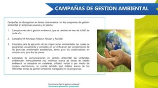 CAMPAÑAS DE GESTION AMBIENTAL
Campañas de divulgación en temas relacionados con los programas de gestión
ambiental, en empresas usuarias y en planta.
1. Campaña mes de la gestión ambiental, que se celebran el mes de JUNIO de
cada año.
2. Campaña 4R: Rechazar, Reducir, Reusar y Reciclar.
3. Campaña para la ejecución de las inspecciones Ambientales, las cuales se
programan anualmente y consisten en la verificación del cumplimiento de
las practicas ambientales establecidas, tanto para los colaboradores en
misión como para los de planta.
4. Campañas de comunicaciones en gestión ambiental: las ventanillas
ambientales mensualmente nos informan acerca de temas de interés
ambiental se comparte en carteleras, difusión verbal o por medio de
correos electrónicos., se cuenta también con folletos acerca de los
diferentes temas de gestión ambiental manejados en los programas.
Coordinación Nal de gestión ambiental
Gerencia de planeación y desarrollo
 