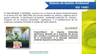 Sistema de Gestión Ambiental
ISO 14001
ALCANCE
Prevenir/Reducir los Impactos Ambientales
significativos derivados de la prestación del servicio,
para contribuir a la protección ambiental, la reducción
de la contaminación y al adecuado desempeño
ambiental mejorando continuamente.
En S&A SERVICIOS Y ASESORIAS., contamos con un Sistema de Gestion Ambiental basado
en la Norma NTC ISO 14001:2004. Este proceso establece las políticas y objetivos para la
gestión ambiental , la identificación de Aspectos ambientales valoración de impactos ,
mitigación de los Impactos ambientales significativos. Y el establecimiento de los
programas y campañas orientadas al cuidado del medio ambiente.
Coordinación Nal de gestión ambiental
Gerencia de planeación y desarrollo
 