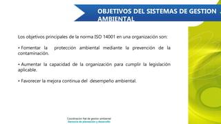 OBJETIVOS DEL SISTEMAS DE GESTION
AMBIENTAL
Los objetivos principales de la norma ISO 14001 en una organización son:
• Fomentar la protección ambiental mediante la prevención de la
contaminación.
• Aumentar la capacidad de la organización para cumplir la legislación
aplicable.
• Favorecer la mejora continua del desempeño ambiental.
Coordinación Nal de gestión ambiental
Gerencia de planeación y desarrollo
 