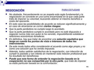 NEGOCIACIÓN
 No obstante, frecuentemente no se respeta esta regla fundamental y la
negociación se convierte en una lucha encarnizada en la que cada parte
trata de imponer su voluntad, buscando obtener el máximo beneficio a
costa del oponente.
 En este caso las posibilidades de acuerdo se reducen significativamente y
en caso de alcanzarse se corren ciertos riesgos:
 Que la parte perdedora no cumpla luego lo acordado.
 Que la parte perdedora cumpla lo acordado pero no esté dispuesta a
negociar nunca más con quien le ha vencido, imposibilitando establecer
relaciones económicas duraderas.
 En definitiva, hay que tratar de encontrar una solución equitativa que
tenga en cuenta los puntos de vista e intereses de todos los
intervinientes.
 De este modo todos ellos considerarán el acuerdo como algo propio y no
como una solución que ha venido impuesta.
 Además, todos saldrán satisfechos de la negociación, con intención de
cumplir lo pactado y con interés en mantener esta relación profesional que
ha resultado tan beneficiosa.
 Puede que esta forma de entender la negociación basada en la
cooperación no sea compartida por la otra parte, que trate de imponer
su estilo particular basado en la confrontación.
11
PARA ESTUDIAR
 