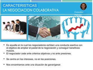  Es aquella en la cual los negociadores exhiben una conducta asertiva con
el objetivo de ampliar el pastel de la negociación y conseguir beneficios
mutuos.
 El negociador cede ante criterios objetivos y no ante presiones.
 Se centra en los intereses, no en las posiciones.
 Nos encontramos ante una situación de ganar/ganar.
CARACTERISTICAS
González
Pascual
 