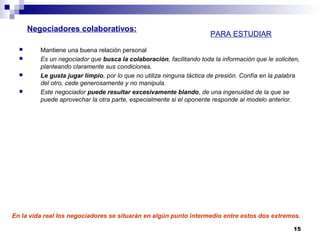 Mantiene una buena relación personal
 Es un negociador que busca la colaboración, facilitando toda la información que le soliciten,
planteando claramente sus condiciones.
 Le gusta jugar limpio, por lo que no utiliza ninguna táctica de presión. Confía en la palabra
del otro, cede generosamente y no manipula.
 Este negociador puede resultar excesivamente blando, de una ingenuidad de la que se
puede aprovechar la otra parte, especialmente si el oponente responde al modelo anterior.
15
En la vida real los negociadores se situarán en algún punto intermedio entre estos dos extremos.
Negociadores colaborativos:
PARA ESTUDIAR
 