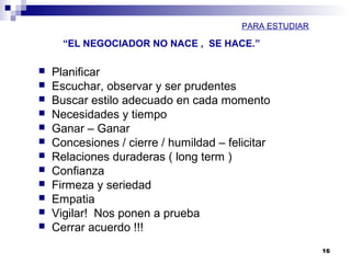 “EL NEGOCIADOR NO NACE , SE HACE.”
16
 Planificar
 Escuchar, observar y ser prudentes
 Buscar estilo adecuado en cada momento
 Necesidades y tiempo
 Ganar – Ganar
 Concesiones / cierre / humildad – felicitar
 Relaciones duraderas ( long term )
 Confianza
 Firmeza y seriedad
 Empatia
 Vigilar! Nos ponen a prueba
 Cerrar acuerdo !!!
PARA ESTUDIAR
 