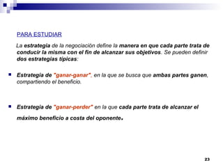 PARA ESTUDIAR
La estrategia de la negociación define la manera en que cada parte trata de
conducir la misma con el fin de alcanzar sus objetivos. Se pueden definir
dos estrategias típicas:
 Estrategia de "ganar-ganar", en la que se busca que ambas partes ganen,
compartiendo el beneficio.
 Estrategia de "ganar-perder" en la que cada parte trata de alcanzar el
máximo beneficio a costa del oponente.
23
 