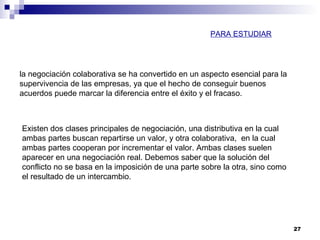 27
Existen dos clases principales de negociación, una distributiva en la cual
ambas partes buscan repartirse un valor, y otra colaborativa, en la cual
ambas partes cooperan por incrementar el valor. Ambas clases suelen
aparecer en una negociación real. Debemos saber que la solución del
conflicto no se basa en la imposición de una parte sobre la otra, sino como
el resultado de un intercambio.
la negociación colaborativa se ha convertido en un aspecto esencial para la
supervivencia de las empresas, ya que el hecho de conseguir buenos
acuerdos puede marcar la diferencia entre el éxito y el fracaso.
PARA ESTUDIAR
 