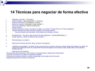 14 Técnicas para negociar de forma efectiva
1. Prepárate ( 1min neg. = 1 min prep. )
2. Define el Objetivo ( general/especifico o viceversa )
3. Ordena la información ( por intereses , posturas …)
4. Domina tu mercado ( sensibilidad costes, petroleo…)
5. Conoce los estándares ( valores de referencia )
6. Ofrece opciones
7. Identifica soluciones mutuas ( que pasa si no llego a un acuerdo ? Conseq. Para mí vs. Para contraparte )
8. Separa resultados (concreta acuerdos sin ligarlos a otras negociaciones)
9. Busca la empatía (valor del pastel incrementado por la empatía x ambos)
10. Da seguimiento (formula un plan de acción de cada negociacion – tacticas/salidas/plazos…)
11. Incluye vigencias ( plazos de validez de los acuerdos )
12. Evita sorpresas ( se creativo )
13. Reconoce el momento del cierre (preg. Técnicas muy especific.)
14. Identifica tus capacidades No ceder. No dar a menos de que me pidan y siempre a cambio de algo. No entregar muy rápido. No
proporcionar información extra. No comprometerme antes de asegurar que se puede cumplir. Dejar hablar a la otra persona.
Inventar opciones.
Antes de dar una concesión...
* No pretendas darle importancia o valor excesivo a concesiones poco valiosas para ambas partes.
* Evita dar concesiones muy rápido o en grandes cantidades.
* Sólo otorga concesiones siempre y cuando consigas algo y cierra algún punto de acuerdo.
* Establece previamente tu límite de concesiones.
36
 