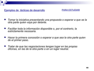 Ejemplos de tácticas de desarrollo
 Tomar la iniciativa presentando una propuesta o esperar a que se la
otra parte quien vaya por delante.
 Facilitar toda la información disponible o, por el contrario, la
estrictamente necesaria.
 Hacer la primera concesión o esperar a que sea la otra parte quien
de el primer paso.
 Tratar de que las negociaciones tengan lugar en las propias
oficinas, en las de la otra parte o en un lugar neutral.
55
PARA ESTUDIAR
 