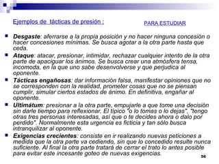 Ejemplos de tácticas de presión :
 Desgaste: aferrarse a la propia posición y no hacer ninguna concesión o
hacer concesiones mínimas. Se busca agotar a la otra parte hasta que
ceda.
 Ataque: atacar, presionar, intimidar, rechazar cualquier intento de la otra
parte de apaciguar los ánimos. Se busca crear una atmósfera tensa,
incomoda, en la que uno sabe desenvolverse y que perjudica al
oponente.
 Tácticas engañosas: dar información falsa, manifestar opiniones que no
se corresponden con la realidad, prometer cosas que no se piensan
cumplir, simular ciertos estados de ánimo. En definitiva, engañar al
oponente.
 Ultimátum: presionar a la otra parte, empujarle a que tome una decisión
sin darle tiempo para reflexionar. El típico "o lo tomas o lo dejas", "tengo
otras tres personas interesadas, así que o te decides ahora o dalo por
perdido". Normalmente esta urgencia es ficticia y tan sólo busca
intranquilizar al oponente.
 Exigencias crecientes: consiste en ir realizando nuevas peticiones a
medida que la otra parte va cediendo, sin que lo concedido resulte nunca
suficiente. Al final la otra parte tratará de cerrar el trato lo antes posible
para evitar este incesante goteo de nuevas exigencias. 56
PARA ESTUDIAR
 