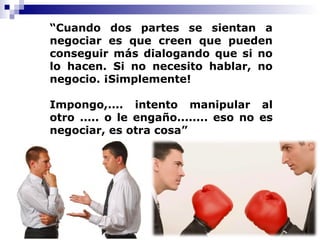 6
“Cuando dos partes se sientan a
negociar es que creen que pueden
conseguir más dialogando que si no
lo hacen. Si no necesito hablar, no
negocio. ¡Simplemente!
Impongo,.... intento manipular al
otro ..... o le engaño........ eso no es
negociar, es otra cosa”
 