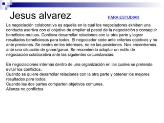 Jesus alvarez
La negociación colaborativa es aquella en la cual los negociadores exhiben una
conducta asertiva con el objetivo de ampliar el pastel de la negociación y conseguir
beneficios mutuos. Conlleva desarrollar relaciones con la otra parte y lograr
resultados beneficiosos para todos. El negociador cede ante criterios objetivos y no
ante presiones. Se centra en los intereses, no en las posiciones. Nos encontramos
ante una situación de ganar/ganar. Se recomienda adoptar un estilo de
negociación colaborativa ante las siguientes circunstancias:
En negociaciones internas dentro de una organización en las cuales se pretende
evitar los conflictos.
Cuando se quiere desarrollar relaciones con la otra parte y obtener los mejores
resultados para todos.
Cuando las dos partes comparten objetivos comunes.
Alianza no conflictos
PARA ESTUDIAR
 