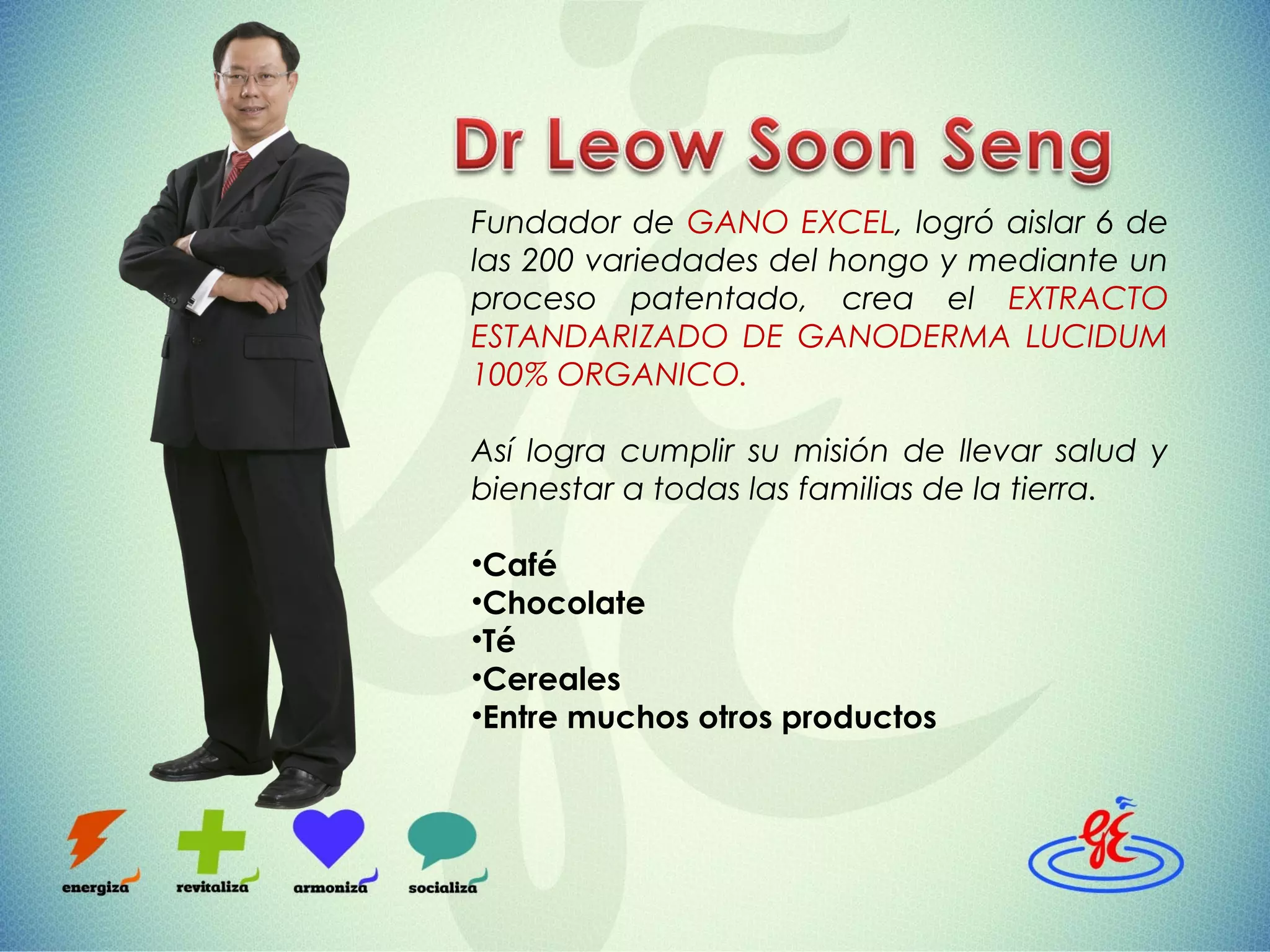 Fundador de GANO EXCEL, logró aislar 6 de
las 200 variedades del hongo y mediante un
proceso patentado, crea el EXTRACTO
ESTANDARIZADO DE GANODERMA LUCIDUM
100% ORGANICO.
Así logra cumplir su misión de llevar salud y
bienestar a todas las familias de la tierra.
•Café
•Chocolate
•Té
•Cereales
•Entre muchos otros productos