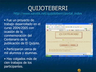 QUIJOTEBERRI
      http://www.saretik.net/quijoteberri/portal_index

• Fue un proyecto de
trabajo desarrollado en el
curso 2004/2005 con
ocasión de la
conmemoración del
Centenario de la
publicación de El Quijote.
• Participaron cerca de
mil alumnos y alumnas.
• Hay colgados más de
cien trabajos de los
participantes.
 