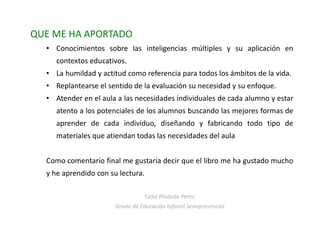 QUE ME HA APORTADO
• Conocimientos sobre las inteligencias múltiples y su aplicación en
contextos educativos.
• La humildad y actitud como referencia para todos los ámbitos de la vida.
• Replantearse el sentido de la evaluación su necesidad y su enfoque.
• Atender en el aula a las necesidades individuales de cada alumno y estar
atento a los potenciales de los alumnos buscando las mejores formas de
aprender de cada individuo, diseñando y fabricando todo tipo de
materiales que atiendan todas las necesidades del aula
Como comentario final me gustaria decir que el libro me ha gustado mucho
y he aprendido con su lectura.
Celia Pindado Pérez
Grado de Educación Infantil Semipresencial
 
