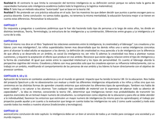 Realidad 6: Al contrario lo que limita la concepción del termino inteligencia es su definición común porque no valora toda la gama de
capacidades humanas solo inteligencia académica (sobre todo la lingüística y la logística matemática).
Mito 7: Solo hay un método educativo “autorizado” que se base en la teoría I.M.
Realidad 7: No pretende ser una práctica educativa en el aula. Son los maestros los que deben decidir que puntos o partes escogen para su
practica docente. Como conclusión: no somos todos iguales, no tenemos la misma mentalidad, la educación funciona mejor si se tienen en
cuenta estas diferencias. Personalizar la educación.
CAPÍTULO 7
Da respuesta a preguntas o cuestiones polémicas que le han ido haciendo todo tipo de personas a lo largo de estos años, las divide en
distintas temáticas, Teoría, Terminología, La estructura de las inteligencias y su combinación, Diferencias entre grupos y La inteligencia y el
curso de la vida.
CAPÍTULO 8
Como él mismo nos dice en el libro “exploraré las relaciones existentes entre la inteligencia, la creatividad y el liderazgo”. Los creadores y los
lideres ¿son mas inteligentes?, los niños superdotados tienen mas desarrollada que los demás niños una o varias inteligencias concretas
pero al alcanzar la edad adulta se equiparan a los demás. La definición de creatividad es muy parecida a la de inteligencia con la diferencia
de que afecta y se desarrolla en un ámbito, es social (la inteligencia no; ver mito 5) ademas la creatividad nos lleva a plantear nuevas
cuestiones, y requiere la aceptación el efecto que produce en ese ambito. Reconoce que existe alguna relacion entre el tipo de inteligencia y
la forma de creatividad. Al igual que existe entre la capacidad intelectual y los tipos de personalidad. En cuanto al liderazgo aborda la
perspectiva cognitiva del mismo. Creadores y lideres son muy parecidos solo que los creadores ejercen su influencia indirectamente, con su
trabajo en un ambito, modificando el comportamiento de las personas de ese ambito y los lideres lo hacen directamente con el objetivo de
provocar cambios.
CAPÍTULOS 9, 10 y 11
Aplicación de la teoria en contextos academicos y en el mundo en general. Impacto que ha tenido la teoria I.M. En la educacion. Nos habla
del proyecto Spectrum y de no obsesionarlos con evaluar y medir las diferentes inteligencias etiquetando a los niños y niñas sino que nos
centremos en las distintas formas de aprender creando entornos que estimulen los diferentes tipos de aprendizajes. Tambien nos habla de
tener cuidado y no saturar a los alumnos “con cualquier tipo concebible de material con la esperanza de abarcar todo su abanico de
capacidades” , la idea es intentar, conociendo la teoria I.M., determinar que inteligencias tienen mas probabilidades de transmitir los
aspectos esenciales de un temaal mayor numero de estudiantes. La comprension como objetivo de la educacion y para ello se debe atender
a la individualidad, favorecer los entornos que estimulen un mayor numero de inteligencias (lo mismo para los aprendizajes), el trabajo por
proyectos puede ayudar y en cuanto a la evaluacion que tenga en cuenta todas las inteligencias no solo 2 como suele suceder) y todo esto
usando todos los medios a nuestro alcance (tradicionales y tecnologicos).
CAPÍTULO 12
avoreceComo conclusion de este capitulo: la inteligencia debe ser un bien al servicio de todos y un medio para conseguir una sociedad y un
mundo mejores.
 
