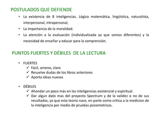 POSTULADOS QUE DEFIENDE
• La existencia de 8 inteligencias. Lógico matemática, lingüística, naturalista,
interpersonal, intrapersonal,
• La importancia de la moralidad.
• La atención a la evaluación (individualizada ya que somos diferentes) y la
necesidad de enseñar y educar para la comprensión.
PUNTOS FUERTES Y DÉBILES DE LA LECTURA
• FUERTES
 Fácil, ameno, claro
 Resuelve dudas de los libros anteriores
 Aporta ideas nuevas
• DÉBILES
 Ahondar un poco más en las inteligencias existencial y espiritual.
 Dar algun dato mas del proyecto Spectrum y de la validez o no de sus
resultados, ya que esta teoria nace, en parte como critica a la medicion de
la inteligencia por medio de pruebas psicometricas.
 