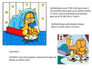 Garfield gets up at 7:30 ( half past seven )
but Garfield never gets up at 12:00 ( twelve
o’ clock ) and on Saturdays and Sundays
gets up at 10 :00 ( ten o’ clock ).
Garfield sleeps with blanket always
both in winter and in summer.
Comment:
Garfield is very brute (gross), whenever he gets up
breaks an alarm clock.
 
