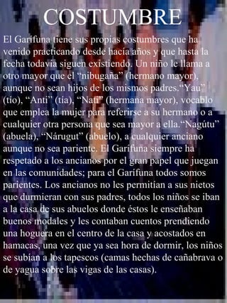 COSTUMBRE El Garífuna tiene sus propias costumbres que ha venido practicando desde hacía años y que hasta la fecha todavía siguen existiendo. Un niño le llama a otro mayor que el “nibugaña” (hermano mayor), aunque no sean hijos de los mismos padres.“Yau” (tío), “Anti” (tía), “Nati” (hermana mayor), vocablo que emplea la mujer para referirse a su hermano o a cualquier otra persona que sea mayor a ella.“Nagútu” (abuela), “Nárugut” (abuelo), a cualquier anciano aunque no sea pariente. El Garífuna siempre ha respetado a los ancianos por el gran papel que juegan en las comunidades; para el Garífuna todos somos parientes. Los ancianos no les permitían a sus nietos que durmieran con sus padres, todos los niños se iban a la casa de sus abuelos donde éstos le enseñaban buenos modales y les contaban cuentos prendiendo una hoguera en el centro de la casa y acostados en hamacas, una vez que ya sea hora de dormir, los niños se subían a los tapescos (camas hechas de cañabrava o de yagua sobre las vigas de las casas). 