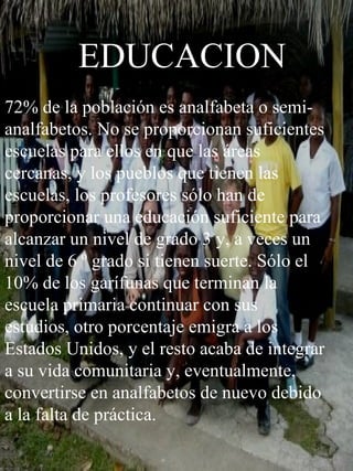 EDUCACION 72% de la población es analfabeta o semi-analfabetos. No se proporcionan suficientes escuelas para ellos en que las áreas cercanas, y los pueblos que tienen las escuelas, los profesores sólo han de proporcionar una educación suficiente para alcanzar un nivel de grado 3 y, a veces un nivel de 6 º grado si tienen suerte. Sólo el 10% de los garífunas que terminan la escuela primaria continuar con sus estudios, otro porcentaje emigra a los Estados Unidos, y el resto acaba de integrar a su vida comunitaria y, eventualmente, convertirse en analfabetos de nuevo debido a la falta de práctica. 
