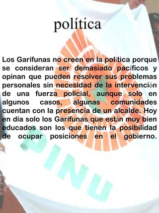 política Los Garífunas no creen en la pol í tica porque se consideran ser demasiado pac í ficos y opinan que pueden resolver sus problemas personales sin necesidad de la intervenci ó n de una fuerza policial, aunque solo en algunos casos, algunas comunidades cuentan con la presencia de un alcalde. Hoy en día solo los Garífunas que est á n muy bien educados son los que tienen la posibilidad de ocupar posiciones en el gobierno. 