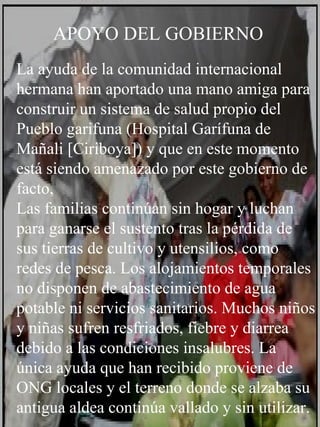 La ayuda de la comunidad internacional hermana han aportado una mano amiga para construir un sistema de salud propio del Pueblo garifuna (Hospital Garífuna de Mañali [Ciriboya]) y que en este momento está siendo amenazado por este gobierno de facto,  Las familias continúan sin hogar y luchan para ganarse el sustento tras la pérdida de sus tierras de cultivo y utensilios, como redes de pesca. Los alojamientos temporales no disponen de abastecimiento de agua potable ni servicios sanitarios. Muchos niños y niñas sufren resfriados, fiebre y diarrea debido a las condiciones insalubres. La única ayuda que han recibido proviene de ONG locales y el terreno donde se alzaba su antigua aldea continúa vallado y sin utilizar. APOYO DEL GOBIERNO 