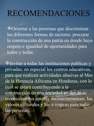 RECOMENDACIONES Orientar a las personas que discriminan las diferentes formas de racismo, procurar  la construcción de una patria en donde haya respeto e igualdad de oportunidades para todos y todas.  Invitar a todas las instituciones publicas y privadas, en especial los centros educativos, para que realicen actividades alusivas al Mes de la Herencia Africana en Honduras, con lo cual se estará contribuyendo a la construcción de una sociedad en donde se reconozcan los aportes socioeconómicos, los valores culturales y haya respeto para todas las personas.  