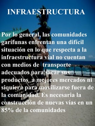 INFRAESTRUCTURA Por lo general, las comunidades garífunas enfrentan una difícil situación en lo que respecta a la infraestructura vial no cuentan con medios de  transporte adecuados para sacar sus productos  a mejores mercados ni siquiera para movilizarse fuera de la comunidad. Es necesaria la construcción de nuevas vías en un 85% de la comunidades 