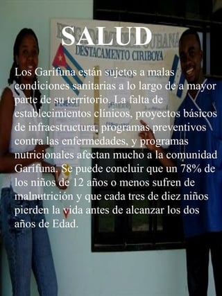 SALUD Los Garífuna están sujetos a malas condiciones sanitarias a lo largo de a mayor parte de su territorio. La falta de establecimientos clínicos, proyectos básicos de infraestructura, programas preventivos contra las enfermedades, y programas nutricionales afectan mucho a la comunidad Garífuna. Se puede concluir que un 78% de los niños de 12 años o menos sufren de malnutrición y que cada tres de diez niños pierden la vida antes de alcanzar los dos años de Edad. 