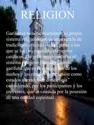 RELIGION Garífunas todavía mantienen su propio sistema religioso que es una mezcla de tradiciones africanas e indígenas a los que se han incorporado elementos católicos. De gran importancia es el sistema religioso llamado Gubida garífuna que es la concepción de los sueños y los rituales de posesión como estados alterados de conciencia considerado, por los participantes y los creyentes, que es causada por la posesión de una entidad espiritual. 