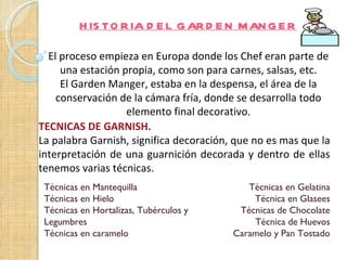 H IS TO R IA D E L G AR D E N M AN G E R

  El proceso empieza en Europa donde los Chef eran parte de
     una estación propia, como son para carnes, salsas, etc.
     El Garden Manger, estaba en la despensa, el área de la
    conservación de la cámara fría, donde se desarrolla todo
                   elemento final decorativo.
TECNICAS DE GARNISH.
La palabra Garnish, significa decoración, que no es mas que la
interpretación de una guarnición decorada y dentro de ellas
tenemos varias técnicas.
 Técnicas en Mantequilla                    Técnicas en Gelatina
 Técnicas en Hielo                           Técnica en Glasees
 Técnicas en Hortalizas, Tubérculos y     Técnicas de Chocolate
 Legumbres                                   Técnica de Huevos
 Técnicas en caramelo                    Caramelo y Pan Tostado
 