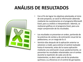 ANÁLISIS DE RESULTADOS
• Con el fin de lograr los objetivos planteados al inicio
de este proyecto, se vació la información obtenida
mediante los cuestionarios en el programa Microsoft
Excel, para su análisis e interpretación. Además, se
realizaron gráficas en el programa Excel, para una
mejor comprensión de los resultados.
• Los resultados se presentan en orden, partiendo de
las prácticas de conteo y de estimación visual de las
poblaciones, en un rango de 0 a 5
• Veintiún días después de la aplicación anterior se
volvieron a medir, para estimar el control realizado
hasta el momento, antes de la nueva aplicación
mediante una estimación visual; posteriormente, se
presentan los resultados relacionados con el conteo
durante la repetición de cada uno de los
tratamientos, es decir cada uno de los productos
químicos y su eficiencia en el control de garrapatas.
 