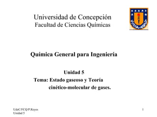 UdeC/FCQ/P.Reyes
Unidad 5
1
Universidad de Concepción
Facultad de Ciencias Químicas
Química General para Ingeniería
Unidad 5
Tema: Estado gaseoso y Teoría
cinético-molecular de gases.
 
