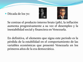 Década de los 70:

Se contrae el producto interno bruto (pib), la inflación
aumenta progresivamente a su vez el desempleo y la
inestabilidad social y financiera en Venezuela.
En definitiva, el elemento que signa este período es la
pérdida de la estabilidad en el comportamiento de las
variables económicas que presentó Venezuela en los
primeros años de la era democrática.

 