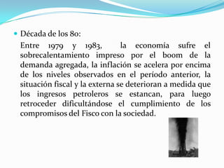  Década de los 80:

Entre 1979 y 1983,
la economía sufre el
sobrecalentamiento impreso por el boom de la
demanda agregada, la inflación se acelera por encima
de los niveles observados en el período anterior, la
situación fiscal y la externa se deterioran a medida que
los ingresos petroleros se estancan, para luego
retroceder dificultándose el cumplimiento de los
compromisos del Fisco con la sociedad.

 
