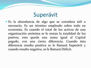 Superávit
 Es la abundancia de algo que se considera útil o

necesario. Es un término empleado sobre todo en
economía. Es cuando el total de los activos de una
organización anónima se le restan la totalidad de los
pasivos, esta queda una suma igual al Capital
pagado, con una cierta diferencia. Cuando ésta
diferencia resulta positiva se le llamará Superávit y
cuando resulte negativa, se le llamará Déficit.

 