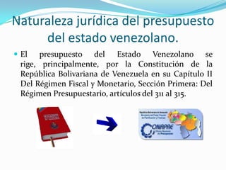 Naturaleza jurídica del presupuesto
del estado venezolano.
 El

presupuesto del Estado Venezolano se
rige, principalmente, por la Constitución de la
República Bolivariana de Venezuela en su Capítulo II
Del Régimen Fiscal y Monetario, Sección Primera: Del
Régimen Presupuestario, artículos del 311 al 315.

 