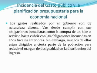 Incidencia del Gasto público y la
planificación presupuestaria para la
economía nacional
 Los gastos realizados por el gobierno son de

naturaleza diversa. Van desde cumplir con sus
obligaciones inmediatas como la compra de un bien o
servicio hasta cubrir con las obligaciones incurridas en
años fiscales anteriores. Sin embargo, muchos de ellos
están dirigidos a cierta parte de la población para
reducir el margen de desigualdad en la distribución del
ingreso.

 
