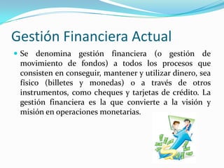 Gestión Financiera Actual
 Se denomina gestión financiera (o gestión de

movimiento de fondos) a todos los procesos que
consisten en conseguir, mantener y utilizar dinero, sea
físico (billetes y monedas) o a través de otros
instrumentos, como cheques y tarjetas de crédito. La
gestión financiera es la que convierte a la visión y
misión en operaciones monetarias.

 